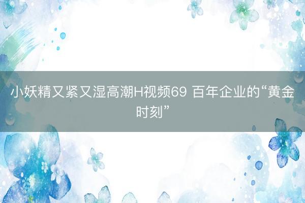 小妖精又紧又湿高潮H视频69 百年企业的“黄金时刻”