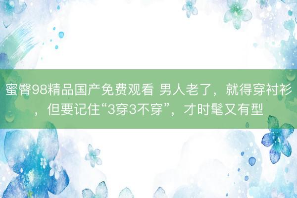 蜜臀98精品国产免费观看 男人老了，就得穿衬衫，但要记住“3穿3不穿”，才时髦又有型