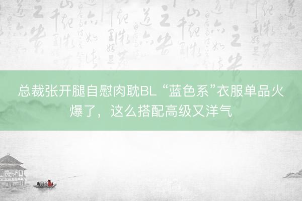 总裁张开腿自慰肉耽BL “蓝色系”衣服单品火爆了，这么搭配高级又洋气