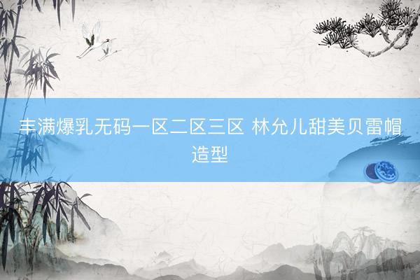 丰满爆乳无码一区二区三区 林允儿甜美贝雷帽造型