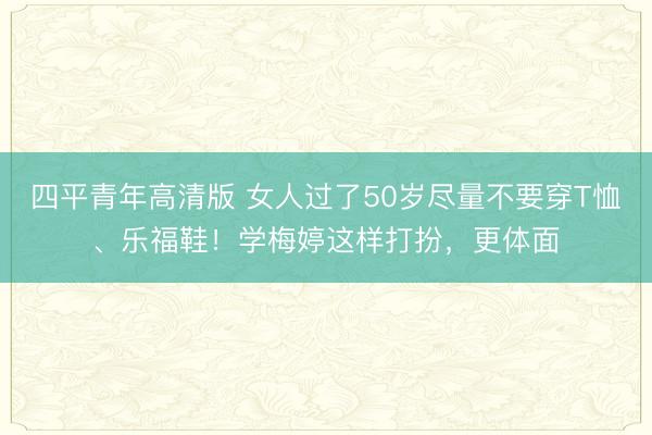 四平青年高清版 女人过了50岁尽量不要穿T恤、乐福鞋！学梅婷这样打扮，更体面