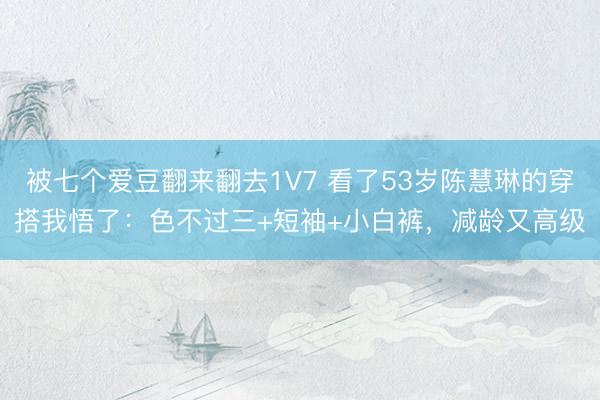 被七个爱豆翻来翻去1V7 看了53岁陈慧琳的穿搭我悟了：色不过三+短袖+小白裤，减龄又高级
