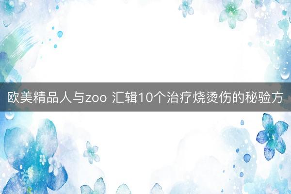 欧美精品人与zoo 汇辑10个治疗烧烫伤的秘验方