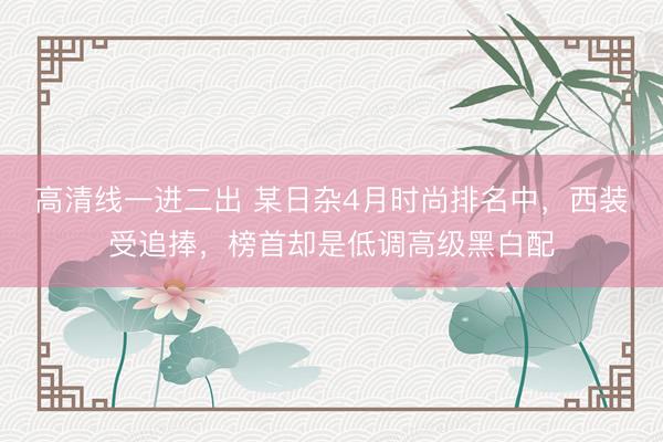 高清线一进二出 某日杂4月时尚排名中，西装受追捧，榜首却是低调高级黑白配