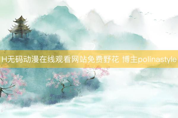 H无码动漫在线观看网站免费野花 博主polinastyle