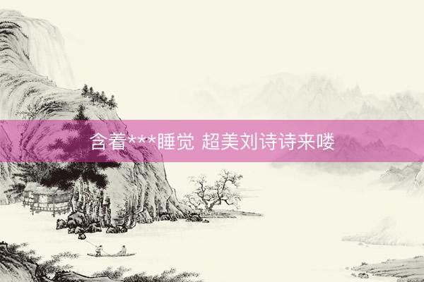 含着***睡觉 超美刘诗诗来喽