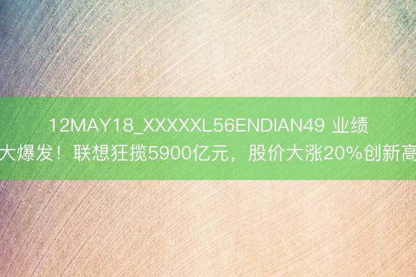 12MAY18_XXXXXL56ENDIAN49 业绩大爆发！联想狂揽5900亿元，股价大涨20%创新高