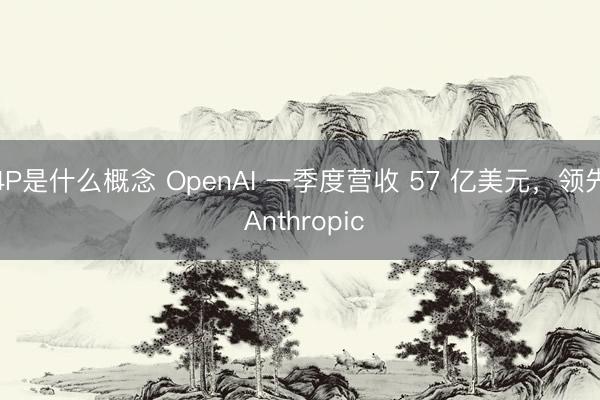 4P是什么概念 OpenAI 一季度营收 57 亿美元,领先 Anthropic