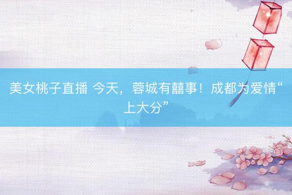 美女桃子直播 今天，蓉城有囍事！成都为爱情“上大分”