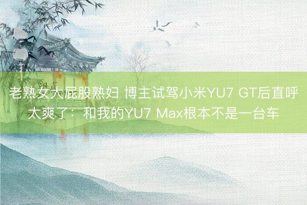 老熟女大屁股熟妇 博主试驾小米YU7 GT后直呼太爽了：和我的YU7 Max根本不是一台车