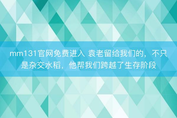 mm131官网免费进入 袁老留给我们的，不只是杂交水稻，他帮我们跨越了生存阶段