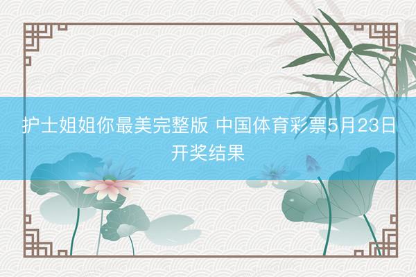 护士姐姐你最美完整版 中国体育彩票5月23日开奖结果