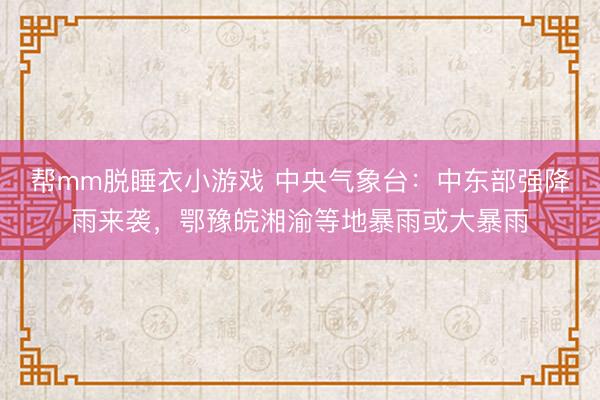 帮mm脱睡衣小游戏 中央气象台：中东部强降雨来袭，鄂豫皖湘渝等地暴雨或大暴雨