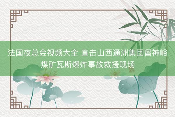 法国夜总会视频大全 直击山西通洲集团留神峪煤矿瓦斯爆炸事故救援现场