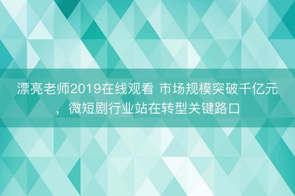 漂亮老师2019在线观看 市场规模突破千亿元，微短剧行业站在转型关键路口