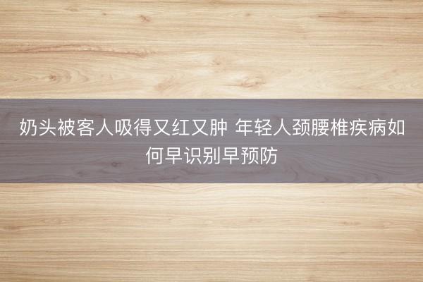 奶头被客人吸得又红又肿 年轻人颈腰椎疾病如何早识别早预防