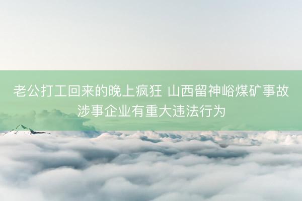 老公打工回来的晚上疯狂 山西留神峪煤矿事故涉事企业有重大违法行为
