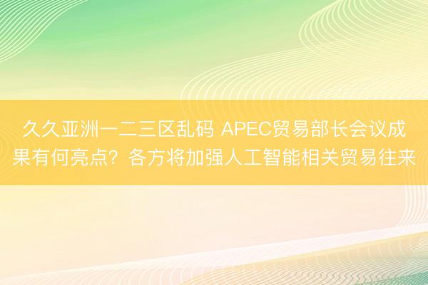 久久亚洲一二三区乱码 APEC贸易部长会议成果有何亮点？各方将加强人工智能相关贸易往来