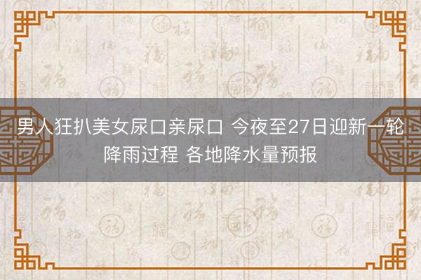 男人狂扒美女尿口亲尿口 今夜至27日迎新一轮降雨过程 各地降水量预报
