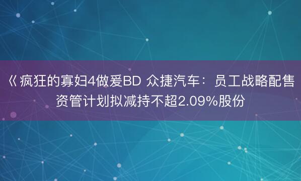 巜疯狂的寡妇4做爰BD 众捷汽车：员工战略配售资管计划拟减持不超2.09%股份