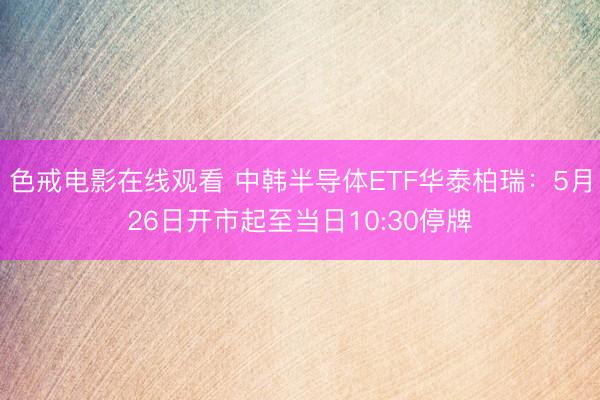 色戒电影在线观看 中韩半导体ETF华泰柏瑞：5月26日开市起至当日10:30停牌