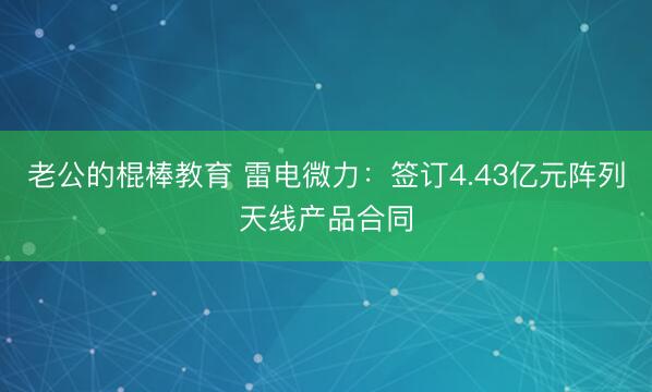 老公的棍棒教育 雷电微力：签订4.43亿元阵列天线产品合同