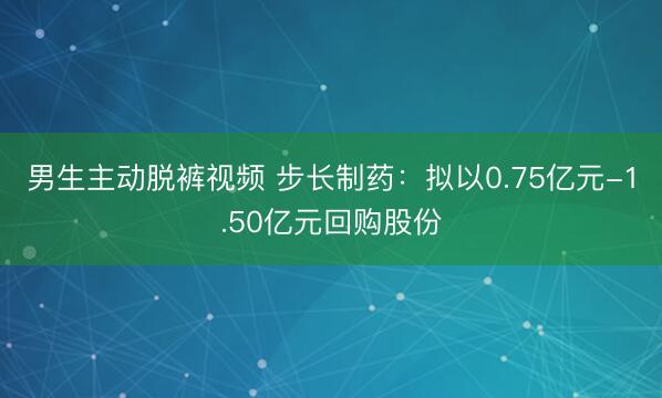 男生主动脱裤视频 步长制药：拟以0.75亿元-1.50亿元回购股份