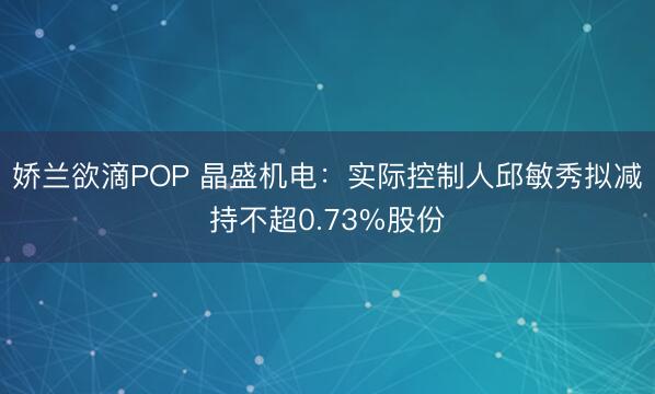 娇兰欲滴POP 晶盛机电：实际控制人邱敏秀拟减持不超0.73%股份