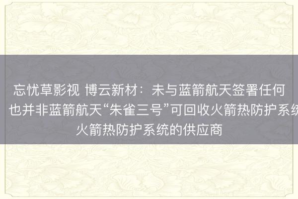 忘忧草影视 博云新材：未与蓝箭航天签署任何框架协议，也并非蓝箭航天“朱雀三号”可回收火箭热防护系统的供应商