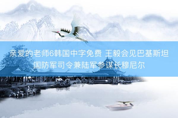 亲爱的老师6韩国中字免费 王毅会见巴基斯坦国防军司令兼陆军参谋长穆尼尔