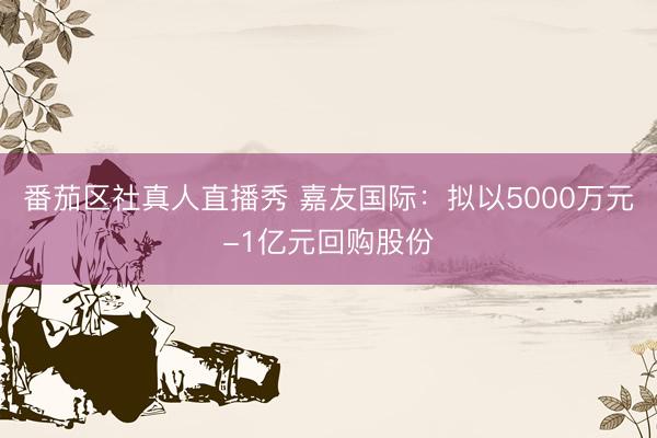 番茄区社真人直播秀 嘉友国际：拟以5000万元-1亿元回购股份