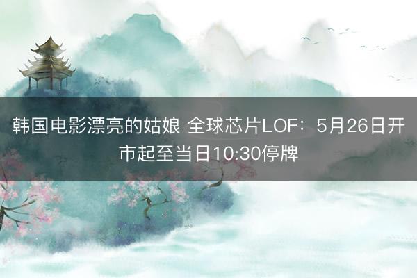韩国电影漂亮的姑娘 全球芯片LOF：5月26日开市起至当日10:30停牌