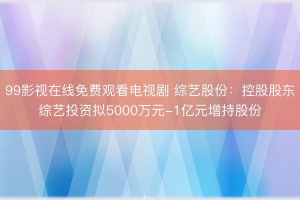 99影视在线免费观看电视剧 综艺股份：控股股东综艺投资拟5000万元-1亿元增持股份