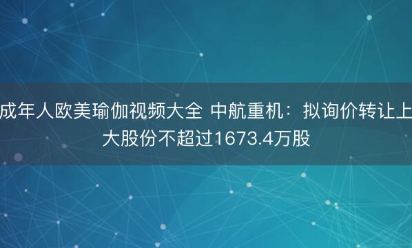 成年人欧美瑜伽视频大全 中航重机:拟询价转让上大股份不超过1673.4万股