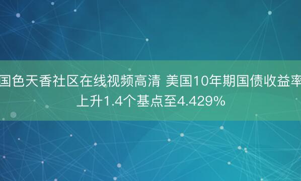 国色天香社区在线视频高清 美国10年期国债收益率上升1.4个基点至4.429%