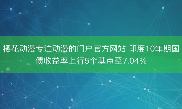 樱花动漫专注动漫的门户官方网站 印度10年期国债收益率上行5个基点至7.04%