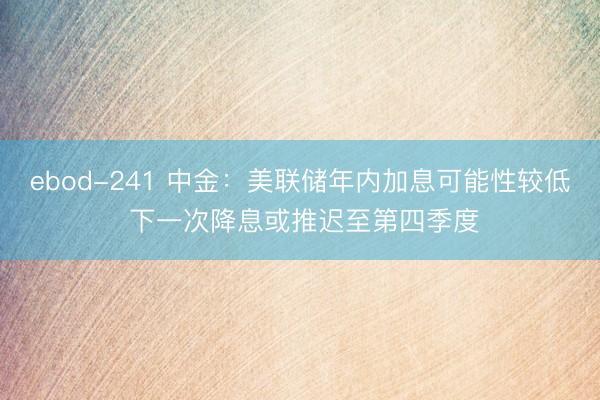 ebod-241 中金：美联储年内加息可能性较低 下一次降息或推迟至第四季度