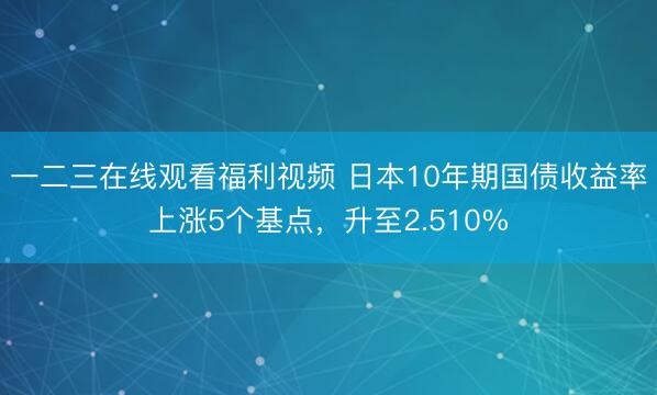 一二三在线观看福利视频 日本10年期国债收益率上涨5个基点，升至2.510%