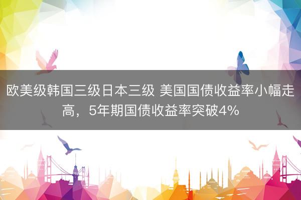 欧美级韩国三级日本三级 美国国债收益率小幅走高，5年期国债收益率突破4%