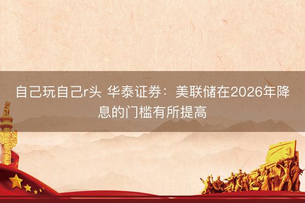 自己玩自己r头 华泰证券：美联储在2026年降息的门槛有所提高