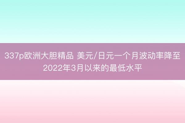 337p欧洲大胆精品 美元/日元一个月波动率降至2022年3月以来的最低水平