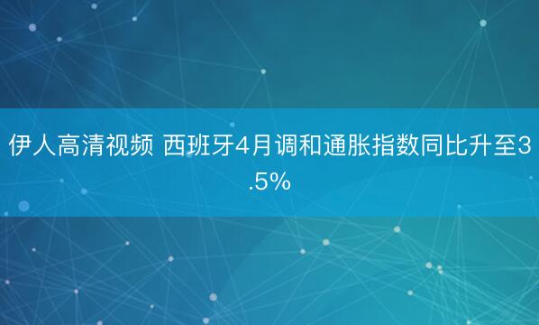 伊人高清视频 西班牙4月调和通胀指数同比升至3.5%