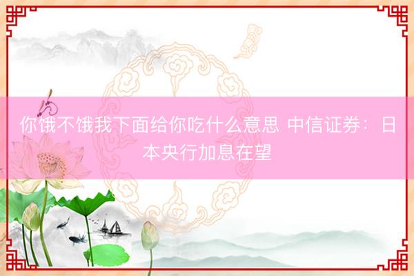 你饿不饿我下面给你吃什么意思 中信证券：日本央行加息在望