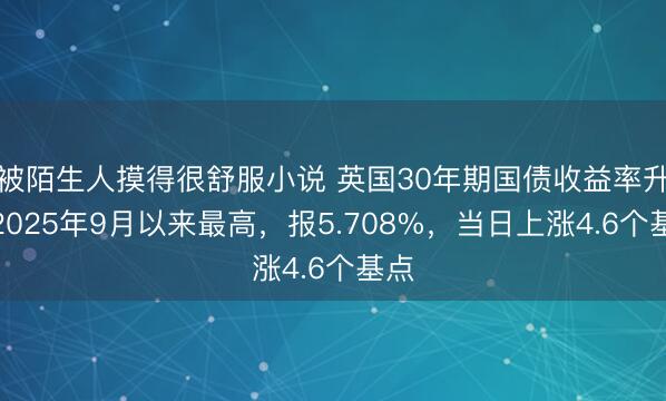 被陌生人摸得很舒服小说 英国30年期国债收益率升至2025年9月以来最高，报5.708%，当日上涨4.6个基点