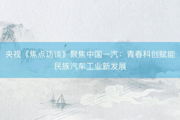 央视《焦点访谈》聚焦中国一汽：青春科创赋能民族汽车工业新发展