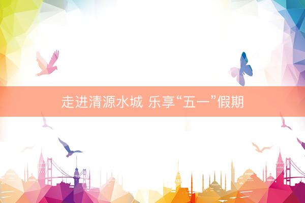 走进清源水城 乐享“五一”假期