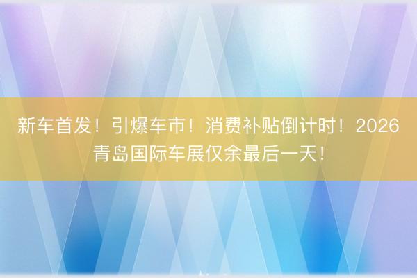 新车首发！引爆车市！消费补贴倒计时！2026青岛国际车展仅余最后一天！