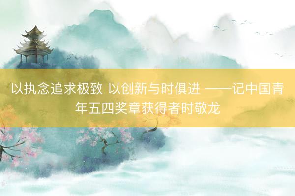 以执念追求极致 以创新与时俱进 ——记中国青年五四奖章获得者时敬龙