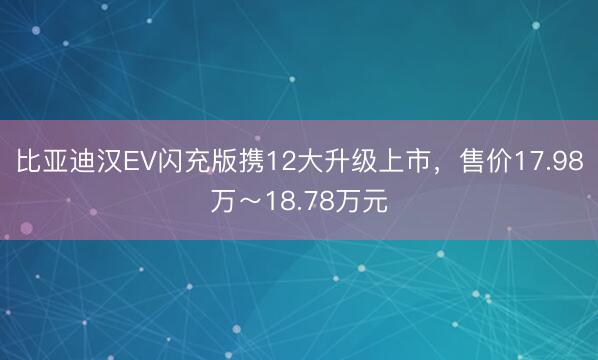 比亚迪汉EV闪充版携12大升级上市，售价17.98万～18.78万元