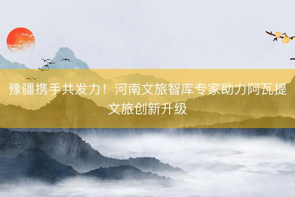 豫疆携手共发力！河南文旅智库专家助力阿瓦提文旅创新升级